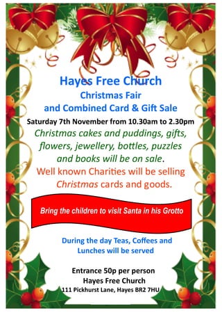 Hayes Free Church
Christmas Fair
and Combined Card & Gift Sale
Saturday 7th November from 10.30am to 2.30pm
Christmas cakes and puddings, gifts,
flowers, jewellery, bottles, puzzles
and books will be on sale.
Well known Charities will be selling
Christmas cards and goods.
During the day Teas, Coffees and
Lunches will be served
Entrance 50p per person
Hayes Free Church
111 Pickhurst Lane, Hayes BR2 7HU
Bring the children to visit Santa in his Grotto
 