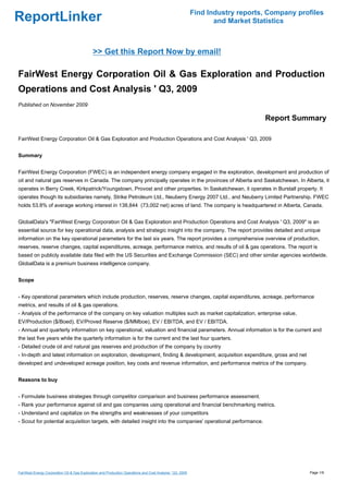 Find Industry reports, Company profiles
ReportLinker                                                                                                      and Market Statistics



                                             >> Get this Report Now by email!

FairWest Energy Corporation Oil & Gas Exploration and Production
Operations and Cost Analysis ' Q3, 2009
Published on November 2009

                                                                                                                                Report Summary

FairWest Energy Corporation Oil & Gas Exploration and Production Operations and Cost Analysis ' Q3, 2009


Summary


FairWest Energy Corporation (FWEC) is an independent energy company engaged in the exploration, development and production of
oil and natural gas reserves in Canada. The company principally operates in the provinces of Alberta and Saskatchewan. In Alberta, it
operates in Berry Creek, Kirkpatrick/Youngstown, Provost and other properties. In Saskatchewan, it operates in Burstall property. It
operates though its subsidiaries namely, Strike Petroleum Ltd., Neuberry Energy 2007 Ltd., and Neuberry Limited Partnership. FWEC
holds 53.8% of average working interest in 138,844 (73,002 net) acres of land. The company is headquartered in Alberta, Canada.


GlobalData's "FairWest Energy Corporation Oil & Gas Exploration and Production Operations and Cost Analysis ' Q3, 2009" is an
essential source for key operational data, analysis and strategic insight into the company. The report provides detailed and unique
information on the key operational parameters for the last six years. The report provides a comprehensive overview of production,
reserves, reserve changes, capital expenditures, acreage, performance metrics, and results of oil & gas operations. The report is
based on publicly available data filed with the US Securities and Exchange Commission (SEC) and other similar agencies worldwide.
GlobalData is a premium business intelligence company.


Scope


- Key operational parameters which include production, reserves, reserve changes, capital expenditures, acreage, performance
metrics, and results of oil & gas operations.
- Analysis of the performance of the company on key valuation multiples such as market capitalization, enterprise value,
EV/Production ($/Boed), EV/Proved Reserve ($/MMboe), EV / EBITDA, and EV / EBITDA.
- Annual and quarterly information on key operational, valuation and financial parameters. Annual information is for the current and
the last five years while the quarterly information is for the current and the last four quarters.
- Detailed crude oil and natural gas reserves and production of the company by country
- In-depth and latest information on exploration, development, finding & development, acquisition expenditure, gross and net
developed and undeveloped acreage position, key costs and revenue information, and performance metrics of the company.


Reasons to buy


- Formulate business strategies through competitor comparison and business performance assessment.
- Rank your performance against oil and gas companies using operational and financial benchmarking metrics.
- Understand and capitalize on the strengths and weaknesses of your competitors
- Scout for potential acquisition targets, with detailed insight into the companies' operational performance.




FairWest Energy Corporation Oil & Gas Exploration and Production Operations and Cost Analysis ' Q3, 2009                                     Page 1/9
 