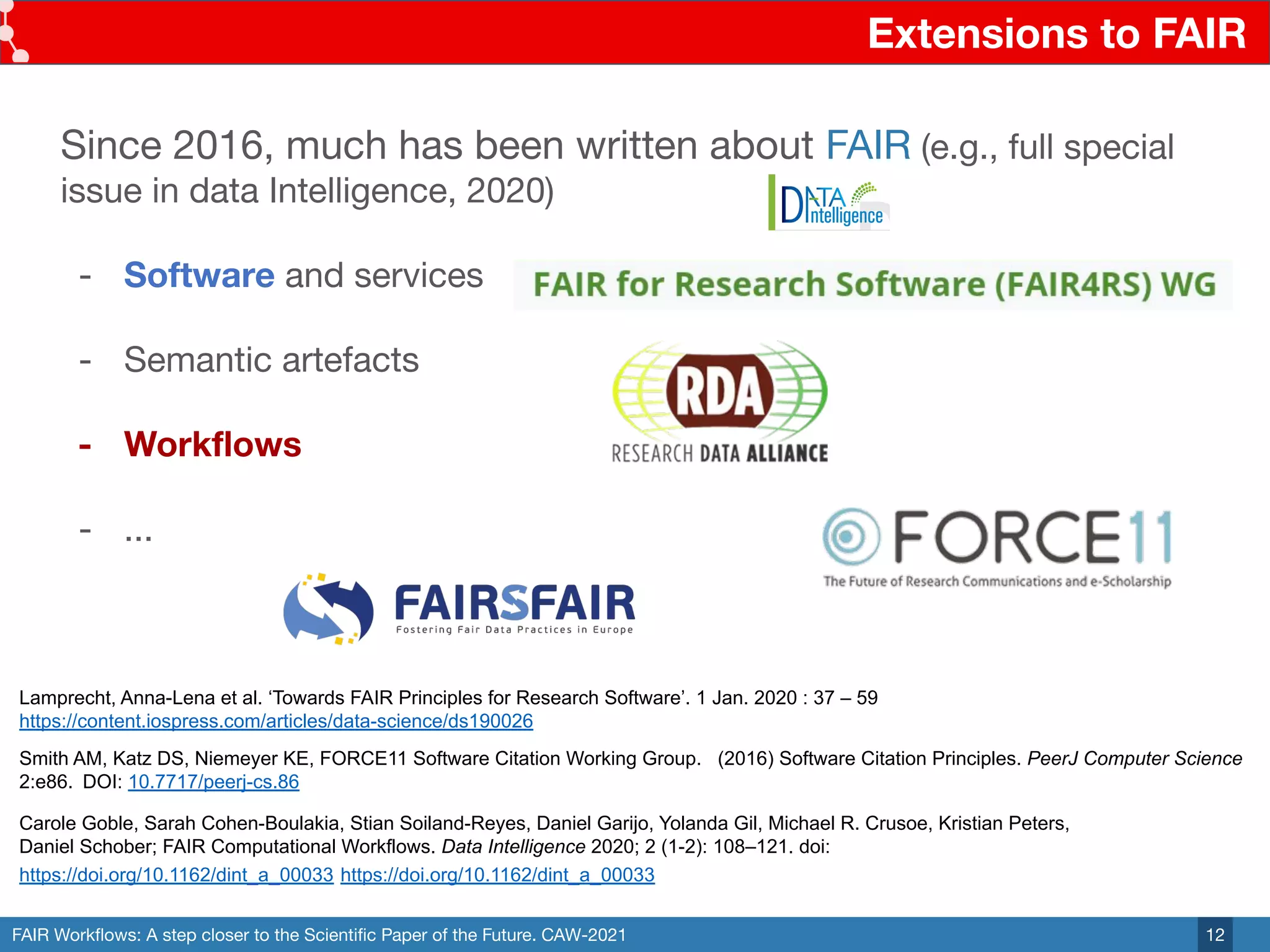 FAIR Workﬂows: A step closer to the Scientiﬁc Paper of the Future. CAW-2021
Extensions to FAIR
12
Since 2016, much has been written about FAIR (e.g., full special
issue in data Intelligence, 2020)
- Software and services
- Semantic artefacts
- Workﬂows
- ...
Carole Goble, Sarah Cohen-Boulakia, Stian Soiland-Reyes, Daniel Garijo, Yolanda Gil, Michael R. Crusoe, Kristian Peters,
Daniel Schober; FAIR Computational Workflows. Data Intelligence 2020; 2 (1-2): 108–121. doi:
https://doi.org/10.1162/dint_a_00033 https://doi.org/10.1162/dint_a_00033
Lamprecht, Anna-Lena et al. ‘Towards FAIR Principles for Research Software’. 1 Jan. 2020 : 37 – 59
https://content.iospress.com/articles/data-science/ds190026
Smith AM, Katz DS, Niemeyer KE, FORCE11 Software Citation Working Group. (2016) Software Citation Principles. PeerJ Computer Science
2:e86. DOI: 10.7717/peerj-cs.86
 