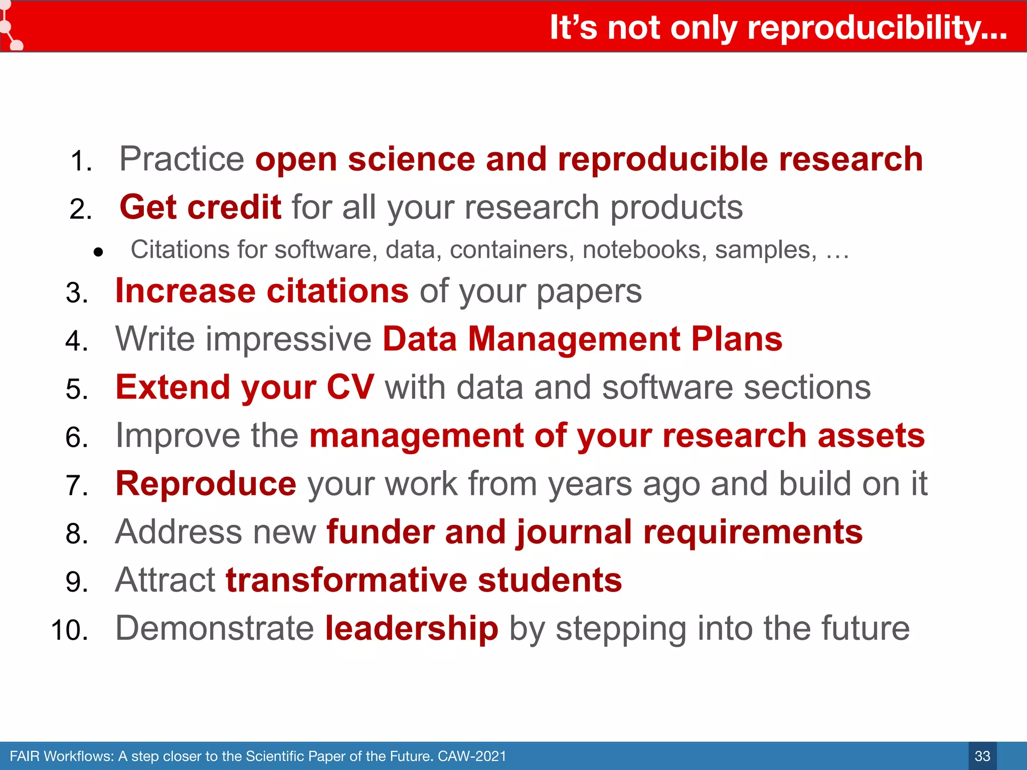 FAIR Workﬂows: A step closer to the Scientiﬁc Paper of the Future. CAW-2021
It’s not only reproducibility...
33
1. Practice open science and reproducible research
2. Get credit for all your research products
● Citations for software, data, containers, notebooks, samples, …
3. Increase citations of your papers
4. Write impressive Data Management Plans
5. Extend your CV with data and software sections
6. Improve the management of your research assets
7. Reproduce your work from years ago and build on it
8. Address new funder and journal requirements
9. Attract transformative students
10. Demonstrate leadership by stepping into the future
 
