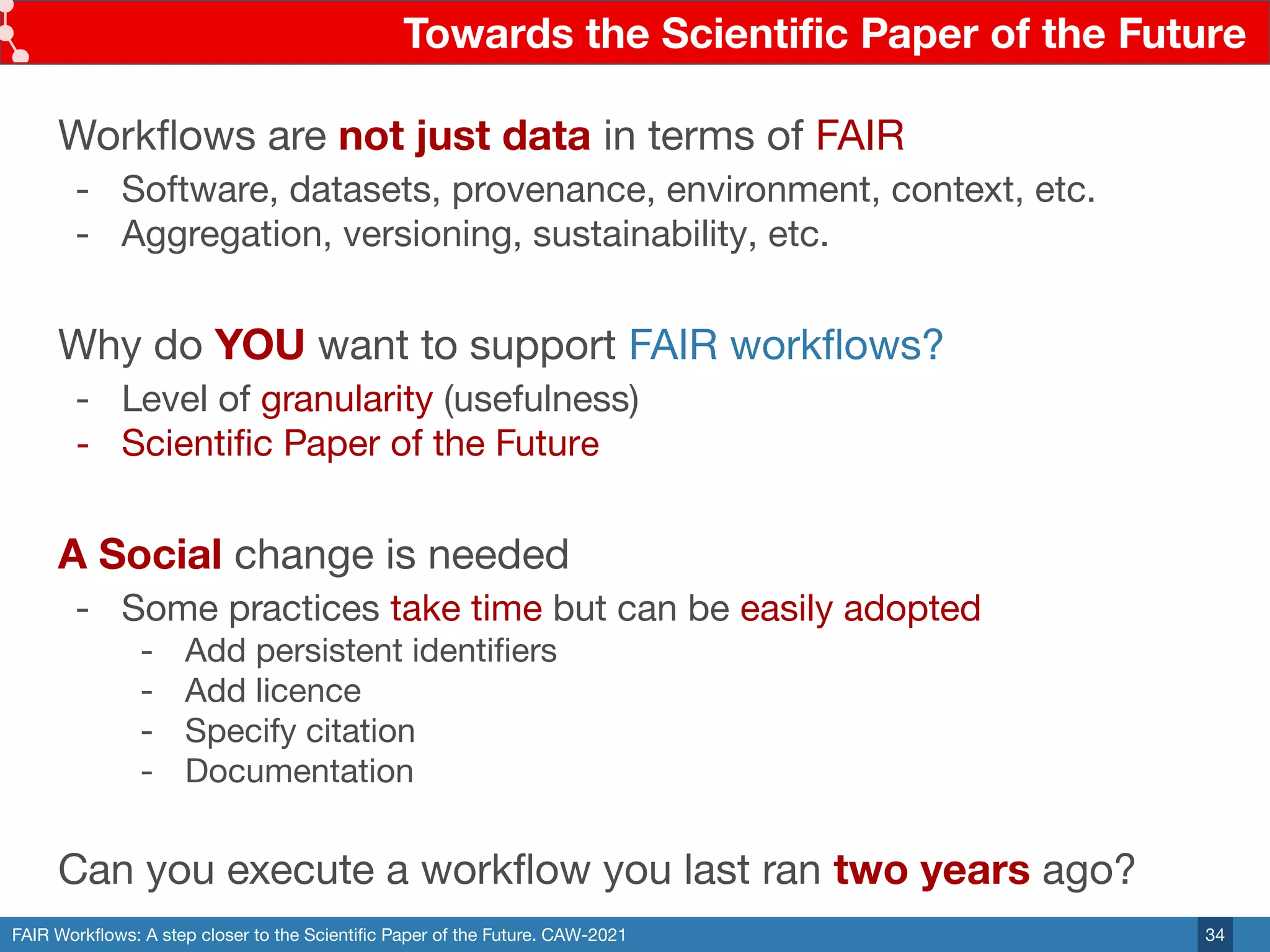FAIR Workﬂows: A step closer to the Scientiﬁc Paper of the Future. CAW-2021
Towards the Scientiﬁc Paper of the Future
34
Workﬂows are not just data in terms of FAIR
- Software, datasets, provenance, environment, context, etc.
- Aggregation, versioning, sustainability, etc.
Why do YOU want to support FAIR workﬂows?
- Level of granularity (usefulness)
- Scientiﬁc Paper of the Future
A Social change is needed
- Some practices take time but can be easily adopted
- Add persistent identiﬁers
- Add licence
- Specify citation
- Documentation
Can you execute a workﬂow you last ran two years ago?
 