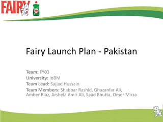 Fairy Launch Plan - Pakistan Team: FY03 University: IoBM Team Lead: SajjadHussain Team Members: Shabbar Rashid, Ghazanfar Ali, Amber Riaz, Arshela Amir Ali, Saad Bhutta, Omer Mirza 