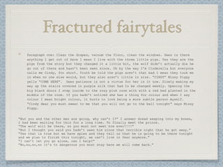 Fractured fairytales
    Paragraph one: Clean the drapes, vacuum the floor, clean the windows. Gees is there
    anything I get out of here I mean I live with the three little pigs. Yes they are the
    pigs from the story but they changed it a little bit, the wolf didn’t actually die he
    go out of there and hasn’t been seen since. Oh by the way I’m Cinderella but everyone
    calls me Cindy, for short. Truth be told the pigs aren’t that bad I mean they took me
    in when no one else would, but they also aren’t little in size. “CINDY” Missy Piggy
    yells “COME HERE”. Gees patience is not a virtue for her is it now. Slowly making my
    way up the stairs covered in purple silk that had to be changed weekly. Opening the
    big black doors I step inside to the rosy pink room with with a red bed planted in the
    middle of the room. If you hadn’t noticed she has a thing for colour and when I say
    colour I mean bright colour, it hurts to look being a more subtle person myself.
    “Cindy dear you must swear to me that you will not go to the ball tonight” says Missy
    Piggy.


“But you and the other men are going, why can’t I?” I answer dread seeping into my bones,
I had been waiting for this for a long time. To finally meet the prince.
“The wolf will be there, so you must not meet him ever!!!!”
“But I thought you said you hadn’t seen him since that terrible night that he got away.”
“Yes that is true but we have spies and they tell us that he is going to be there tonight
and we plan to finish this tonight, we can’t live in fear anymore.”
“I can’t let you go alone, can I help?”
“No,no,no,no it’s to dangerous you must stay here we will come back.”
 