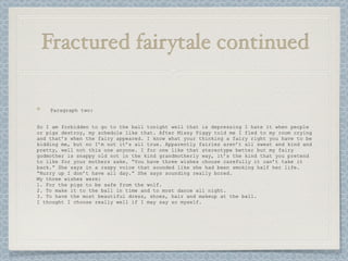 Fractured fairytale continued

    Paragraph two:


So I am forbidden to go to the ball tonight well that is depressing I hate it when people
or pigs destroy, my schedule like that. After Missy Piggy told me I fled to my room crying
and that’s when the fairy appeared. I know what your thinking a fairy right you have to be
kidding me, but no I’m not it’s all true. Apparently fairies aren’t all sweat and kind and
pretty, well not this one anyone. I for one like that stereotype better but my fairy
godmother is snappy old not in the kind grandmotherly way, it’s the kind that you pretend
to like for your mothers sake. “You have three wishes choose carefully it can’t take it
back.” She says in a raspy voice that sounded like she had been smoking half her life.
“Hurry up I don’t have all day.” She says sounding really bored.
My three wishes were:
1. For the pigs to be safe from the wolf.
2. To make it to the ball in time and to most dance all night.
3. To have the most beautiful dress, shoes, hair and makeup at the ball.
I thought I choose really well if I may say so myself.
 