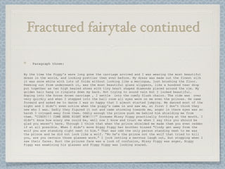 Fractured fairytale continued

    Paragraph three:


By the time the Piggy's were long gone the carriage arrived and I was wearing the most beautiful
dress in the world, and looking prettier then ever before. My dress was made out the finest silk
it was snow white with lots of folds without looking like a meringue, just brushing the floor.
Peeking out from underneath it, was the most beautiful glass slippers, like a hundred tear drop
put together as two high healed shoes with tiny heart shaped diamonds placed around the rim. My
golden hair hang in ringlets down my back. Not trying to sound vain but I looked beautiful.
Hoping into the horse drown carriage , I settle into the comfy flush chairs. The ride was over
very quickly and when I stepped into the ball room all eyes were on me even the princes. He came
forward and asked me to dance I was so happy that I almost started jumping. We danced most of the
night and I didn’t even notice when the piggy's came in and saw me, at first I don’t think they
new who I was. Sadly they figured it out and came storming towards me, anger in there eyes was so
harsh I cringed away from them. Oddly enough the prince push me behind him shielding me from
them. “CINDY!!! COME HERE RIGHT NOW!!!!” Screams Missy Piggy practically frothing at the mouth. I
didn’t know how scary she could be, well now I know and trust me when I say this you should be
glad you weren’t here. Through I think that when the prince shielded me made them you even redder
if at all possible. When I didn’t move Biggy Piggy her brother hissed “Cindy get away from the
wolf you are standing right next to him.” That was odd the only person standing next to me was
the prince and he did not look like a wolf. “No he’s the prince not the wolf that tried to kill
you, are you certain those glasses work.” I jock letting a nervous laugh out, but stopping when I
saw their faces. Burt the princes face was a look of confusion, Missy Piggy was anger, Biggy
Piggy was examining his glasses and Figgy Piggy was looking scared.
 