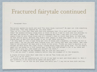 Fractured fairytale continued
    Paragraph four:


The prince opened his mouth and said “You know those traitors?” He spat out like something
tasted bad. “Yea they adopted me, you know them?”
“Yes, so it’s true that they went and told everyone that I’m a wolf and tried to kill
them.” He answers bitterly steep more in front of me so I had to look over his shoulder to
see what was going on. “When what really happened was that I was sent to collect your
unpaid fines on your three house and if I couldn't then to knock them down, so they made
up that entire story. Because they didn’t want people to know they spent it all on a five
coarse meal in New York and brought a jet to get there and back.
“ So they made it into a huge thing got lots of money and a daughter, e things and hid in
plan sight.” By now the pigs were looking sick, not liking that what they heard. “Men take
them to the prisons!” He says with a flick of his wrist. “Cinds you have to believe us we
thought we were doing the right thing.” Pleads Missy Piggy eyes going wide. “If you hadn't
spent all you money on a five coarse meal in New York and brought a jet to go there and
back just to pig out, then maybe you wouldn’t be there.”
“Cinds just be happy OK and remember that we love you very much.”
“I’ll see you soon” I answer somberly before they are dragged of to the dungeons.

A couple of hours later Burt came over to see me “hey Cindy are you ok?”
“Yes it’ll be ok later.”
“I wanted to ask you something but it’s ok if you want to wait and think about it. Well I
was wondering if you would be my queen and marry me?”
“Yes I guess I can do that be your queen and marry you.” I say now we have both smiling.
 