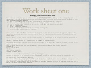 Work sheet one
                                     Worksheet: Understanding Literary Terms
                                            Name : ___________________
This worksheet will allow you to understand literary terms that will be of help to the writing of your fractured
fairy tale. Find the information using the websites provided. Write the definitions in your own words to prove
that you understand their meaning.
  1. What is irony? Write the title of a fractured fairy tale that uses this technique.
  2. What is satire? Write the title of a fractured fairy tale that uses this technique.
  3. What is parody? Write the title of a fractured fairy tale that uses this technique.
  4. What is a stereotype?
  5. Write 5 stereotype examples.
  6. Why is it important to understand and identify stereotypes?
  7. Are stereotypes always negative? Explain.


Irony: Irony is when one of the people says the opposite of what they mean and the other person believes the
opposite of what they said. Also something that is funny in a serious way. An example of irony is Little Red
Riding Hood.

Satire:   Satire is when someone uses sarcasm to make fun of something else. An example of satire is Cinderella.

Parody: A humorous version of a common story. An example of parody is Sherk.

Stereotype: Stereotypes are like saying that a princess has to be beautiful and kind and sweet, so that is how
we see princesses.
Also it can be when we say that the bad guys are the witches and giants and the big bad wolf.
Cinderella
Beauty and the Beast
Aladdin
Jack and the Beanstalk
Three billy goats gruff.

Why is it important to understand and identify stereotypes?
Because it is better to be yourself and not judge people because of what other people say they should be.

Are stereotypes always negative? Explain.
Yes because it’s saying how people should be, like they always say that princesses are kind and pretty and sweet.
But what is their not they won’t fit in at all.
Also the giants and witches and all the bad people in stories, now when you think of them you think that they’re
bad so that’s why I think there negative.
 