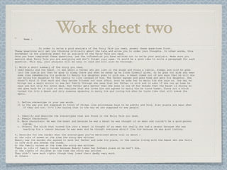 Name :
                            Work sheet two
                In order to write a good analysis of the Fairy Tale you read, answer these questions first.
These questions will get you thinking critically about the tale and allow you to order your thoughts. In other words, this
worksheet is the planning sheet for an analysis of the Fairy Tale you read.
Once you have completed these questions, use the information you have written out to write your analysis. Make sure you
mention what Fairy Tale you are analyzing and don't forget your name. It would be a good idea to write a paragraph for each
question. This way, your analysis will be easy to read and will also be thorough.

1. Write a short summary of the story you read.
I read beauty and the beast. It was about a father who got lost in the woods and found a castle. Sleepy and cold he goes
  into the castle and then he goes to sleep there and when he wakes up he finds himself alone. So he goes out side and sees
  some rose remembering his promise to Beauty his daughter goes to pick one. A beast comes out of and says that he will die
  our bring his daughter to the castle to live instead of him. The father agrees and goes home and gets his daughter. She
  doesn’t mind it that much and they become friends not soon after, soon he asks her to marry him she says no. One day he
  brings her a magic mirror to see her family through she sees that her father is sick and is asks if she can go home he
  says yes but only for seven days. Her father gets better then she sees in one of her dreams that the beast is dieing so
  she goes back he is sick so she realizes that she loves him and agrees to marry him he turns human. Turns out a witch
  turned him into a beast and only someone agreeing to marry him and loving him when he looks like that will break the
  spell.


 2. Define stereotype in your own words.
 It is the way you are supposed to think of things like princesses have to be pretty and kind. Also giants are mean what
     if they are not. It’s like saying that is the way we are supposed to see people.


 3. Identify and describe the stereotypes that are found in the Fairy Tale you read.
 a. Female characters:
 b. Male characters: He was the beast and because he was a beast he was thought of as mean and couldn’t be a good person
     inside.
 c. Others: The witch that turned him into a beast is thought of as mean but really she had a reason because she was
     teaching him a lesson because he was mean and he thought everyone should like him because he was good looking.

4. Describe for the reader what the stereotypes you've mentioned above tell us about :
a) the role of women at the time the story was written
Beauty was the maiden who agreed to save her father and take his place, in the castle living with the beast who she falls
in love with and breaks the curse.
b) the family values at the time the story was written
There is lots of family values because Beauty takes her fathers place so he won’t die.
c) the rights of children at the time the story was written
They didn’t have much rights though they loved their daddy very much.
d) others
 