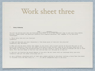 Work sheet three
     Story Planning


                                          Name : _______Giorgia_________
You will be writing your very own Fractured Fairy Tale. It is a very important step to plan your story before
writing. Please answer the questions carefully with complete sentences. And, remember to try and avoid
stereotypes.

1. Which fairy tale will you fracture?
Cinderella

2. Name and describe your main characters.3. From whose point of view will the story be?
Cinderella, Bob, Wolf/Burt.

4. What will be the major events that happen in your story. Give a brief outline of the plot.The wolf is the
prince and Cinderella lives with the three little pigs so when the ball comes up the the pigs forbid her to go
she sneaks out and meets the prince/wolf/Burt at the ball having to return her dress by midnight she has to leave
early. Will the wolf mange to find his true love and what will the pigs do to stop it?

5. How will you fracture the story? Explain if you will: We will start with our fractured fairy tale with
Cinderella then put the three little pigs into it.

a) use a different characters point of view) add a modern setting to the story) continue a Fairy Tale from where
it finished) write The Real Story of..........e) add an unexpected twist to the story
 