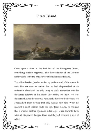 ~ 11 ~
Once upon a time, at the Red Sea of the Blue-green Ocean,
something terrible happened. The three siblings of the Crouser
family came to be the only survivors on an isolated island.
The oldest brother, Jordan, woke up to the sound of the waves. It
took him no time to realize that he had shipwrecked at an
unknown island and the only thing he could remember was the
desperate screams of his sister Lily asking for help. He was
devastated, when he saw two human shadows on the horizon. He
approached them hoping that they would help him. When he
reached a point that he could see their faces clearly, he realized
that it was his brother Ryan and sister Lily. He ran towards them
with all his power, hugged them and they all breathed a sigh of
relief.
Pirate Island
 