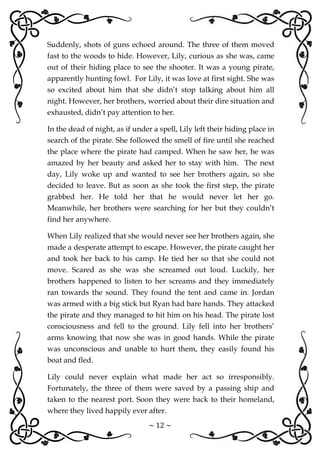 ~ 12 ~
Suddenly, shots of guns echoed around. The three of them moved
fast to the woods to hide. However, Lily, curious as she was, came
out of their hiding place to see the shooter. It was a young pirate,
apparently hunting fowl. For Lily, it was love at first sight. She was
so excited about him that she didn’t stop talking about him all
night. However, her brothers, worried about their dire situation and
exhausted, didn’t pay attention to her.
In the dead of night, as if under a spell, Lily left their hiding place in
search of the pirate. She followed the smell of fire until she reached
the place where the pirate had camped. When he saw her, he was
amazed by her beauty and asked her to stay with him. The next
day, Lily woke up and wanted to see her brothers again, so she
decided to leave. But as soon as she took the first step, the pirate
grabbed her. He told her that he would never let her go.
Meanwhile, her brothers were searching for her but they couldn’t
find her anywhere.
When Lily realized that she would never see her brothers again, she
made a desperate attempt to escape. However, the pirate caught her
and took her back to his camp. He tied her so that she could not
move. Scared as she was she screamed out loud. Luckily, her
brothers happened to listen to her screams and they immediately
ran towards the sound. They found the tent and came in. Jordan
was armed with a big stick but Ryan had bare hands. They attacked
the pirate and they managed to hit him on his head. The pirate lost
consciousness and fell to the ground. Lily fell into her brothers’
arms knowing that now she was in good hands. While the pirate
was unconscious and unable to hurt them, they easily found his
boat and fled.
Lily could never explain what made her act so irresponsibly.
Fortunately, the three of them were saved by a passing ship and
taken to the nearest port. Soon they were back to their homeland,
where they lived happily ever after.
 