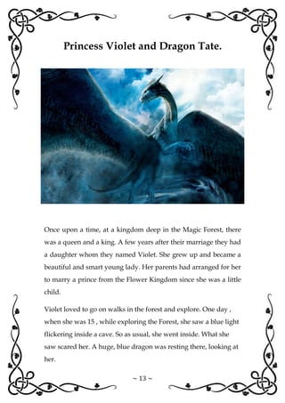 ~ 13 ~
Princess Violet and Dragon Tate.
Once upon a time, at a kingdom deep in the Magic Forest, there
was a queen and a king. A few years after their marriage they had
a daughter whom they named Violet. She grew up and became a
beautiful and smart young lady. Her parents had arranged for her
to marry a prince from the Flower Kingdom since she was a little
child.
Violet loved to go on walks in the forest and explore. One day ,
when she was 15 , while exploring the Forest, she saw a blue light
flickering inside a cave. So as usual, she went inside. What she
saw scared her. A huge, blue dragon was resting there, looking at
her.
 