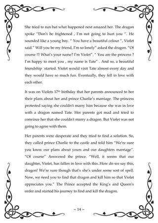 ~ 14 ~
She tried to run but what happened next amazed her. The dragon
spoke ‘’Don’t be frightened , I’m not going to hurt you ‘’. He
sounded like a young boy. “ You have a beautiful colour “, Violet
said.” Will you be my friend, I’m so lonely” asked the dragon. “Of
course !!! What’s your name? I’m Violet”. “ You are the princess ?
I’m happy to meet you , my name is Tate” . And so, a beautiful
friendship started. Violet would visit Tate almost every day and
they would have so much fun. Eventually, they fell in love with
each other.
It was on Violets 17th birthday that her parents announced to her
their plans about her and prince Charlie’s marriage. The princess
protested saying she couldn't marry him because she was in love
with a dragon named Tate. Her parents got mad and tried to
convince her that she couldn't marry a dragon. But Violet was not
going to agree with them.
Her parents were desperate and they tried to find a solution. So,
they called prince Charlie to the castle and told him “We’re sure
you know our plans about yours and our daughters marriage”.
“Of course” Answered the prince. “Well, it seems that our
daughter, Violet, has fallen in love with this..How do we say this,
dragon! We’re sure though that’s she’s under some sort of spell.
Now, we need you to find that dragon and kill him so that Violet
appreciates you.” The Prince accepted the King’s and Queen’s
order and started his journey to find and kill the dragon.
 