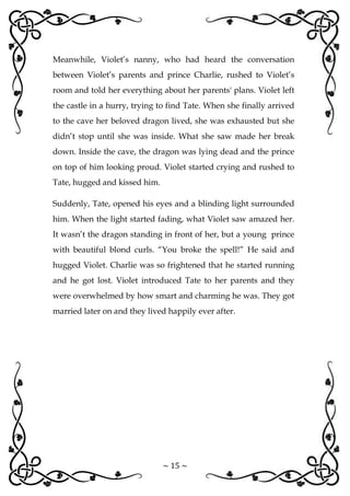~ 15 ~
Meanwhile, Violet’s nanny, who had heard the conversation
between Violet’s parents and prince Charlie, rushed to Violet’s
room and told her everything about her parents' plans. Violet left
the castle in a hurry, trying to find Tate. When she finally arrived
to the cave her beloved dragon lived, she was exhausted but she
didn’t stop until she was inside. What she saw made her break
down. Inside the cave, the dragon was lying dead and the prince
on top of him looking proud. Violet started crying and rushed to
Tate, hugged and kissed him.
Suddenly, Tate, opened his eyes and a blinding light surrounded
him. When the light started fading, what Violet saw amazed her.
It wasn’t the dragon standing in front of her, but a young prince
with beautiful blond curls. “You broke the spell!” He said and
hugged Violet. Charlie was so frightened that he started running
and he got lost. Violet introduced Tate to her parents and they
were overwhelmed by how smart and charming he was. They got
married later on and they lived happily ever after.
 