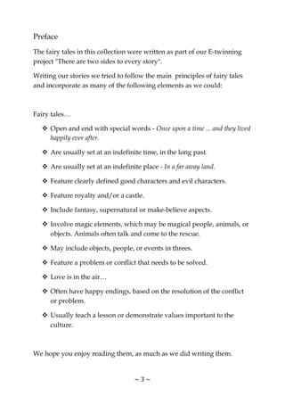 ~ 3 ~
Preface
The fairy tales in this collection were written as part of our E-twinning
project "There are two sides to every story".
Writing our stories we tried to follow the main principles of fairy tales
and incorporate as many of the following elements as we could:
Fairy tales…
Open and end with special words - Once upon a time ... and they lived
happily ever after.
Are usually set at an indefinite time, in the long past.
Are usually set at an indefinite place - In a far away land.
Feature clearly defined good characters and evil characters.
Feature royalty and/or a castle.
Include fantasy, supernatural or make-believe aspects.
Involve magic elements, which may be magical people, animals, or
objects. Animals often talk and come to the rescue.
May include objects, people, or events in threes.
Feature a problem or conflict that needs to be solved.
Love is in the air…
Often have happy endings, based on the resolution of the conflict
or problem.
Usually teach a lesson or demonstrate values important to the
culture.
We hope you enjoy reading them, as much as we did writing them.
 