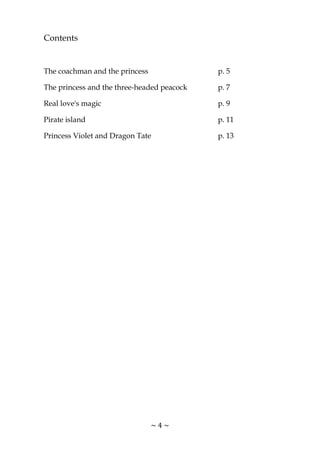~ 4 ~
Contents
The coachman and the princess p. 5
The princess and the three-headed peacock p. 7
Real love's magic p. 9
Pirate island p. 11
Princess Violet and Dragon Tate p. 13
 