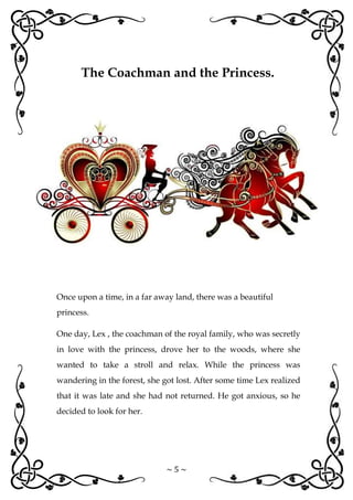 ~ 5 ~
Once upon a time, in a far away land, there was a beautiful
princess.
One day, Lex , the coachman of the royal family, who was secretly
in love with the princess, drove her to the woods, where she
wanted to take a stroll and relax. While the princess was
wandering in the forest, she got lost. After some time Lex realized
that it was late and she had not returned. He got anxious, so he
decided to look for her.
The Coachman and the Princess.
 