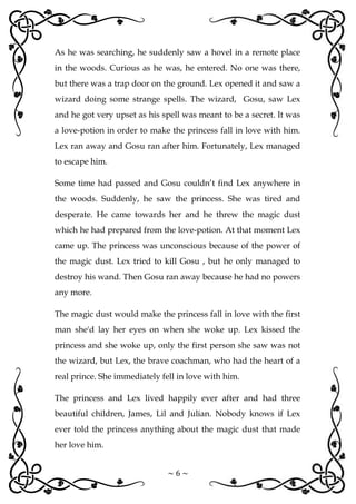 ~ 6 ~
As he was searching, he suddenly saw a hovel in a remote place
in the woods. Curious as he was, he entered. No one was there,
but there was a trap door on the ground. Lex opened it and saw a
wizard doing some strange spells. The wizard, Gosu, saw Lex
and he got very upset as his spell was meant to be a secret. It was
a love-potion in order to make the princess fall in love with him.
Lex ran away and Gosu ran after him. Fortunately, Lex managed
to escape him.
Some time had passed and Gosu couldn’t find Lex anywhere in
the woods. Suddenly, he saw the princess. She was tired and
desperate. He came towards her and he threw the magic dust
which he had prepared from the love-potion. At that moment Lex
came up. The princess was unconscious because of the power of
the magic dust. Lex tried to kill Gosu , but he only managed to
destroy his wand. Then Gosu ran away because he had no powers
any more.
The magic dust would make the princess fall in love with the first
man she'd lay her eyes on when she woke up. Lex kissed the
princess and she woke up, only the first person she saw was not
the wizard, but Lex, the brave coachman, who had the heart of a
real prince. She immediately fell in love with him.
The princess and Lex lived happily ever after and had three
beautiful children, James, Lil and Julian. Nobody knows if Lex
ever told the princess anything about the magic dust that made
her love him.
 