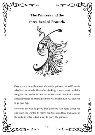 ~ 7 ~
Once upon a time, there was a beautiful princess named Petounia
who lived at a castle. Her father, the king, was very strict with his
daughter and never let her out of the castle. She had a three-
headed peacock to protect her from evil and no man was allowed
to go near her.
However, she was so pretty that everyone had heard about her
and everyone wanted to marry her. One day, three men came at
the castle in order to find a way to marry the princess.
The Princess and the
three-headed Peacock.
 