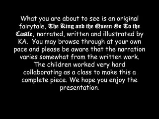 What you are about to see is an original fairytale, The King and the Queen Go To the Castle, narrated, written and illustrated by KA.  You may browse through at your own pace and please be aware that the narration varies somewhat from the written work. The children worked very hard collaborating as a class to make this a complete piece. We hope you enjoy the presentation.  