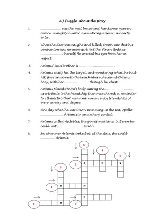 A 
N 
E 
S 
O 
O 
E 
4 
3 
5 
2 
8 
7 
1 
aaaa....)))) PPPPuuuuzzzzzzzzlllleeee aaaabbbboooouuuutttt tttthhhheeee ssssttttoooorrrryyyy 
1. ………………… was the most brave and handsome man in 
Greece, a mighty hunter, an untiring dancer, a hearty 
eater. 
2. When the deer was caught and killed, Orion saw that his 
companion was no more girl, but the Virgin Goddess 
…………………… herself. He averted his eyes from her in 
respect. 
3. Artemis' twin brother is ……………………………… . 
4. Artemis easily hit the target, and wondering what she had 
hit, she ran down to the beach where she found Orion's 
body, with her ……………………. through his chest. 
5. Artemis placed Orion's body among the ………………………… 
as a tribute to the friendship they once shared, a reminder 
to all mortals that men and women enjoy friendships of 
every variety and degree. 
6. One day when he saw Orion swimming in the sea, Apollo 
…………………… Artemis to an archery contest. 
7. Artemis called Asclepius, the god of medicine, but even he 
could not ……………………… Orion. 
8. So, whenever Artemis looked up at the stars, she could 
…………… Artemis. 
6 
 