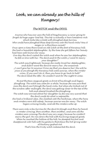 LLLLooooooookkkk,,,, wwwweeee ccccaaaannnn aaaallllrrrreeeeaaaaddddyyyy sssseeeeeeee tttthhhheeee hhhhiiiillllllllssss ooooffff 
HHHHuuuunnnnggggaaaarrrryyyy!!!! 
TTTThhhheeee WWWWIIIITTTTCCCCHHHH aaaannnndddd tttthhhheeee DDDDEEEEVVVVIIIILLLL 
Anyone who has ever seen the hill of Nagyharsány is never going to 
forget its huge sugar-loaf top. This top is actually a bare limestone rock 
which looks like a field with ploughed deep furrows. 
Who could have ploughed these deep furrows into the hard rocks? Was it 
magic or is this place cursed? 
Once upon a time there lived an old witch at the foot of Harsányi hill. 
She had a beautiful stepdaughter. By the time she got fifteen her beauty 
had been well-known far away. 
One day the devil visited the witch and when he saw her stepdaughter, 
he fell in love with her. The devil said to the witch:„I want to marry 
your daughter!” 
The witch was frightened, because she really loved her stepdaughter, 
and didn’t want the devil to marry her. She answered: 
„I can’t give her to anyone! Prove me that you deserve her! She will be 
yours if you plough the Harsányi hill until sunrise, when the rooster 
crows. If you can’t do it, then you have to go back to hell!” 
The devil liked the offer. He couldn’t wait for the night to come. 
He put thirteen magical goats in front of his plough and began 
ploughing. The witch was calm for a while, because she was sure that 
even the devil can’t plough the hard rocks. But when she looked out of 
the window after midnight, the devil was getting closer to the top of the 
hill and almost finished the ploughing. 
The witch was worried about her daughter as she was very scared that 
the devil could do what is impossible. 
She had a brilliant idea. She climbed into the henhouse, where the hens 
and roosters were still asleep, because sunrise was far away. The witch 
began crowing loudly, and all the roosters woke up. 
There were only a few furrows for the devil to plough and then he heard 
a rooster crowing, then another, then another, and soon all the 
roosters were crowing.The devil was very angry because he couldn’t 
marry the girl. He ran down the hill with his firing magical goats. 
When he reached the bottom of the hill, he stamped his foot and 
disappeared into hell with his goats.In that place the hot spring water 
of Harkany gushed out. 
That’s how the tricky witch outsmarted the devil. 
 