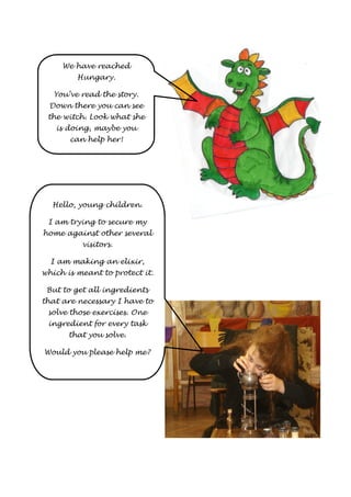 We have reached 
Hungary. 
You’ve read the story. 
Down there you can see 
the witch. Look what she 
is doing, maybe you 
can help her! 
Hello, young children. 
I am trying to secure my 
home against other several 
visitors. 
I am making an elixir, 
which is meant to protect it. 
But to get all ingredients 
that are necessary I have to 
solve those exercises. One 
ingredient for every task 
that you solve. 
Would you please help me? 
 