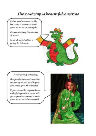 The next stop is TTThhheee nnneeexxxttt ssstttoooppp iiisss bbbbeeeeaaaauuuuttttiiiiffffuuuullll AAAAuuuussssttttrrrriiiiaaaa!!!! 
Hello! You’ve come really 
far. Now it’s time to boost 
your mind with strength. 
We are visiting the master 
of mind. 
Go and see what he is 
going to tell you. 
Hello young travelers, 
The people here call me the 
master of mind, so I’ll give 
you some special exercises. 
If you are able to pass them 
with flying colours you will 
gain great experience and 
your mind will be powered. 
 