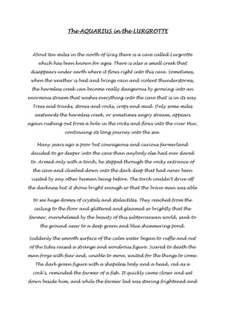 TTTThhhheeee AAAAQQQQUUUUAAAARRRRIIIIUUUUSSSS iiiinnnn tttthhhheeee LLLLUUUURRRRGGGGRRRROOOOTTTTTTTTEEEE 
About ten miles in the north of Graz there is a cave called Lurgrotte 
which has been known for ages. There is also a small creek that 
disappears under earth where it flows right into this cave. Sometimes, 
when the weather is bad and brings rain and violent thunderstorms, 
the harmless creek can become really dangerous by growing into an 
enormous stream that washes everything into the cave that is in its way. 
Trees and trunks, stones and rocks, crops and mud. Only some miles 
westwards the harmless creek, or sometimes angry stream, appears 
again rushing out from a hole in the rocks and flows into the river Mur, 
continuing its long journey into the sea. 
Many years ago a poor but courageous and curious farmerland 
decided to go deeper into the cave than anybody else had ever dared 
to. Armed only with a torch, he stepped through the rocky entrance of 
the cave and climbed down into the dark deep that had never been 
visited by any other human being before. The torch couldn’t drive off 
the darkness but it shone bright enough so that the brave man was able 
to see huge domes of crystals and stalactites. They reached from the 
ceiling to the floor and glittered and gleamed so brightly that the 
farmer, overwhelmed by the beauty of this subterranean world, sank to 
the ground near to a deep green and blue shimmering pond. 
Suddenly the smooth surface of the calm water began to ruffle and out 
of the tides raised a strange and wondrous figure. Scared to death the 
man froze with fear and, unable to move, waited for the things to come. 
The dark green figure with a shapeless body and a head, red as a 
cock’s, reminded the farmer of a fish. It quickly came closer and sat 
down beside him, and while the farmer lad was staring frightened and 
 