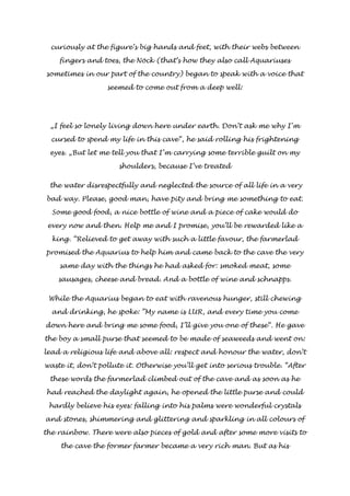 curiously at the figure’s big hands and feet, with their webs between 
fingers and toes, the Nöck (that’s how they also call Aquariuses 
sometimes in our part of the country) began to speak with a voice that 
seemed to come out from a deep well: 
„I feel so lonely living down here under earth. Don’t ask me why I’m 
cursed to spend my life in this cave“, he said rolling his frightening 
eyes. „But let me tell you that I’m carrying some terrible guilt on my 
shoulders, because I’ve treated 
the water disrespectfully and neglected the source of all life in a very 
bad way. Please, good man, have pity and bring me something to eat. 
Some good food, a nice bottle of wine and a piece of cake would do 
every now and then. Help me and I promise, you’ll be rewarded like a 
king. “Relieved to get away with such a little favour, the farmerlad 
promised the Aquarius to help him and came back to the cave the very 
same day with the things he had asked for: smoked meat, some 
sausages, cheese and bread. And a bottle of wine and schnapps. 
While the Aquarius began to eat with ravenous hunger, still chewing 
and drinking, he spoke: ”My name is LUR, and every time you come 
down here and bring me some food, I’ll give you one of these“. He gave 
the boy a small purse that seemed to be made of seaweeds and went on: 
lead a religious life and above all: respect and honour the water, don’t 
waste it, don’t pollute it. Otherwise you’ll get into serious trouble. “After 
these words the farmerlad climbed out of the cave and as soon as he 
had reached the daylight again, he opened the little purse and could 
hardly believe his eyes: falling into his palms were wonderful crystals 
and stones, shimmering and glittering and sparkling in all colours of 
the rainbow. There were also pieces of gold and after some more visits to 
the cave the former farmer became a very rich man. But as his 
 