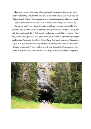 character and behaviour changed with his way of living, his luck 
didn’t last long: he started to drink and beat up his wife and treated 
his animals badly. The Aquarius, who had supernatural powers and 
could see what others couldn’t, noticed the change in the man’s 
character with every visit. He also could see how disrespectfully the 
farmer treated the water. He talked badly about it, wasted it and put 
all the waste and dirty leftovers from his farm into the creek Lur. One 
day, when the Aquarius had seen enough, he took the farmer by his feet 
and pulled him into the deep. Since then, the man has never been seen 
again. His family went away and his farm became so run down that 
today you couldn’t even tell where it was. Everything’s gone and the 
only thing that has lasted until this day, is this tale of the Lurgrotte. 
 