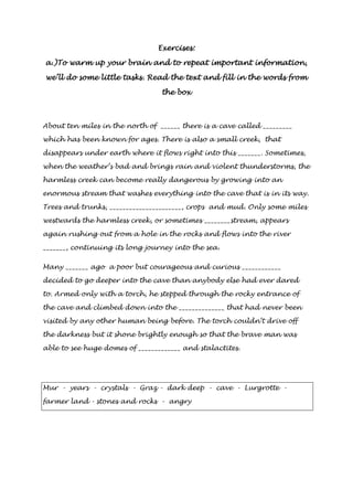 EEEExxxxeeeerrrrcccciiiisssseeeessss:::: 
aaaa....))))TTTToooo wwwwaaaarrrrmmmm uuuupppp yyyyoooouuuurrrr bbbbrrrraaaaiiiinnnn aaaannnndddd ttttoooo rrrreeeeppppeeeeaaaatttt iiiimmmmppppoooorrrrttttaaaannnntttt iiiinnnnffffoooorrrrmmmmaaaattttiiiioooonnnn,,,, 
wwwweeee’’’’llllllll ddddoooo ssssoooommmmeeee lllliiiittttttttlllleeee ttttaaaasssskkkkssss.... RRRReeeeaaaadddd tttthhhheeee tttteeeexxxxtttt aaaannnndddd ffffiiiillllllll iiiinnnn tttthhhheeee wwwwoooorrrrddddssss ffffrrrroooommmm 
tttthhhheeee bbbbooooxxxx 
About ten miles in the north of ______ there is a cave called _________ 
which has been known for ages. There is also a small creek, that 
disappears under earth where it flows right into this _______. Sometimes, 
when the weather’s bad and brings rain and violent thunderstorms, the 
harmless creek can become really dangerous by growing into an 
enormous stream that washes everything into the cave that is in its way. 
Trees and trunks, ______________________, crops and mud. Only some miles 
westwards the harmless creek, or sometimes ________stream, appears 
again rushing out from a hole in the rocks and flows into the river 
_______, continuing its long journey into the sea. 
Many _______ ago a poor but courageous and curious ____________ 
decided to go deeper into the cave than anybody else had ever dared 
to. Armed only with a torch, he stepped through the rocky entrance of 
the cave and climbed down into the ______________ that had never been 
visited by any other human being before. The torch couldn’t drive off 
the darkness but it shone brightly enough so that the brave man was 
able to see huge domes of _____________ and stalactites. 
Mur - years - crystals - Graz - dark deep - cave - Lurgrotte - 
farmer land - stones and rocks - angry 
 