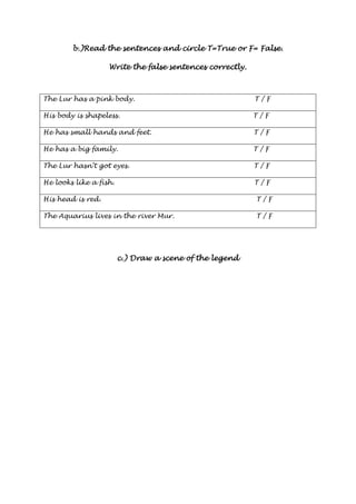 bbbb....))))RRRReeeeaaaadddd tttthhhheeee sssseeeennnntttteeeennnncccceeeessss aaaannnndddd cccciiiirrrrcccclllleeee TTTT====TTTTrrrruuuueeee oooorrrr FFFF==== FFFFaaaallllsssseeee.... 
WWWWrrrriiiitttteeee tttthhhheeee ffffaaaallllsssseeee sssseeeennnntttteeeennnncccceeeessss ccccoooorrrrrrrreeeeccccttttllllyyyy.... 
The Lur has a pink body. T / F 
His body is shapeless. T / F 
He has small hands and feet. T / F 
He has a big family. T / F 
The Lur hasn’t got eyes. T / F 
He looks like a fish. T / F 
His head is red. T / F 
The Aquarius lives in the river Mur. T / F 
cccc....)))) DDDDrrrraaaawwww aaaa sssscccceeeennnneeee ooooffff tttthhhheeee lllleeeeggggeeeennnndddd 
 