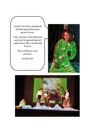 Great! You have mastered 
all the tasks that were 
given to you. 
Your mind is now powered 
and you’ve gained great 
experience like I promised 
to you. 
Now continue your 
journey. 
Good luck! 
 