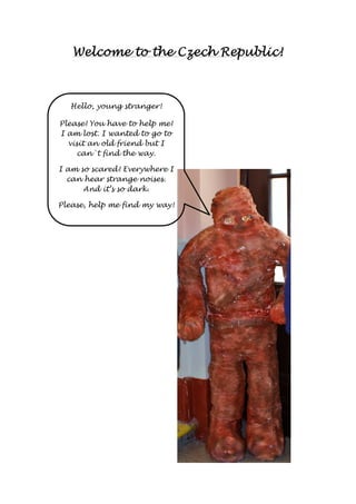 Welcome to WWWeeelllcccooommmeee tttooo tttthhhheeee CCCCzzzzeeeecccchhhh RRRReeeeppppuuuubbbblllliiiicccc!!!! 
Hello, young stranger! 
Please! You have to help me! 
I am lost. I wanted to go to 
visit an old friend but I 
can`t find the way. 
I am so scared! Everywhere I 
can hear strange noises. 
And it’s so dark. 
Please, help me find my way! 
 