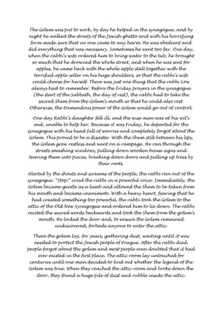 The Golem was put to work, by day he helped in the synagogue, and by 
night he walked the streets of the Jewish ghetto and with his horrifying 
form made sure that no one came to any harm. He was obedient and 
did everything that was necessary. Sometimes he went too far. One day, 
when the rabbi’s wife ordered him to bring water to the tub, he brought 
so much that he drowned the whole street, and when he was sent for 
apples, he came back with the whole apple stall together with the 
terrified apple-seller on his huge shoulders, so that the rabbi’s wife 
could choose for herself. There was just one thing that the rabbi Löw 
always had to remember. Before the Friday prayers in the synagogue 
(the start of the Sabbath, the day of rest), the rabbi had to take the 
sacred Shem from the Golem’s mouth so that he could also rest. 
Otherwise, the tremendous power of the Golem would go out of control. 
One day Rabbi’s daughter fell ill, and the wise man was at his wit’s 
end, unable to help her. Because it was Friday, he departed for the 
synagogue with his head full of worries and completely forgot about the 
Golem. This proved to be a disaster. With the Shem still between his lips, 
the Golem grew restless and went on a rampage. He ran through the 
streets smashing windows, pulling down wooden house signs and 
tearing them into pieces, breaking down doors and pulling up trees by 
their roots. 
Alerted by the shouts and screams of the people, the rabbi ran out of the 
synagogue. “Stop!” cried the rabbi in a powerful voice. Immediately, the 
Golem became gentle as a lamb and allowed the Shem to be taken from 
his mouth and became inanimate. With a heavy heart, fearing that he 
had created something too powerful, the rabbi took the Golem to the 
attic of the Old New Synagogue and ordered him to lie down. The rabbi 
recited the sacred words backwards and took the Shem from the golem’s 
mouth. He locked the door and, to ensure the Golem remained 
undiscovered, forbade anyone to enter the attic. 
There the golem lay, for years, gathering dust, waiting until it was 
needed to protect the Jewish people of Prague. After the rabbi died, 
people forgot about the golem and most people even doubted that it had 
ever existed in the first place. The attic room lay untouched for 
centuries until one man decided to find out whether the legend of the 
Golem was true. When they reached the attic room and broke down the 
door, they found a huge pile of dust and rubble inside the attic. 
 