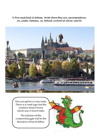 b.)You must find 10 Golems. Write where they are, bbb...)))YYYooouuu mmmuuusssttt fffiiinnnddd 111000 GGGooollleeemmmsss... WWWrrriiittteee wwwhhheeerrreee ttthhheeeyyy aaarrreee,,, uuuusssseeee pppprrrreeeeppppoooossssiiiittttiiiioooonnnnssss:::: 
oooonnnn,,,, uuuunnnnddddeeeerrrr,,,, bbbbeeeettttwwwweeeeeeeennnn,,,,,,,, iiiinnnn,,,, bbbbeeeehhhhiiiinnnndddd,,,, iiiinnnn ffffrrrroooonnnntttt ooooffff,,,, aaaabbbboooovvvveeee,,,, nnnneeeexxxxtttt ttttoooo.... 
Now you got to a cross road. 
There is a road sign but the 
creature doesn’t know 
which way it has to take. 
The solution of the 
crossword puzzle will be the 
direction it has to follow. 
 