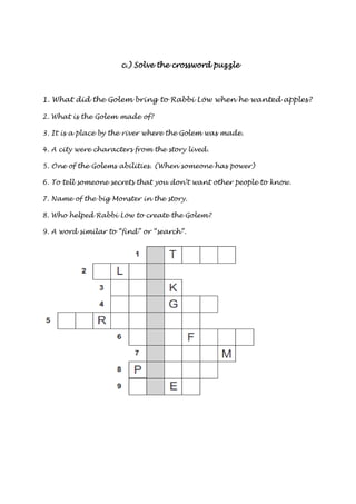 c.) Solve the ccc...))) SSSooolllvvveee ttthhheee ccccrrrroooosssssssswwwwoooorrrrdddd ppppuuuuzzzzzzzzlllleeee 
1. What did the Golem bring to Rabbi Löw when he wanted apples? 
2. What is the Golem made of? 
3. It is a place by the river where the Golem was made. 
4. A city were characters from the story lived. 
5. One of the Golems abilities. (When someone has power) 
6. To tell someone secrets that you don’t want other people to know. 
7. Name of the big Monster in the story. 
8. Who helped Rabbi Löw to create the Golem? 
9. A word similar to “find” or “search”. 
 
