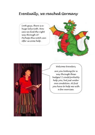 Eventually, EEEvvveeennntttuuuaaallllllyyy,,, wwwweeee rrrreeeeaaaacccchhhheeeedddd GGGGeeeerrrrmmmmaaaannnnyyyy 
Look guys, there is a 
huge labyrinth. How 
can we find the right 
way through it? 
Perhaps this witch can 
offer us some help. 
Welcome travelers, 
are you looking for a 
way through these 
hedges? I could probably 
help you, but just under 
one condition. At first 
you have to help me with 
a few exercises. 
 