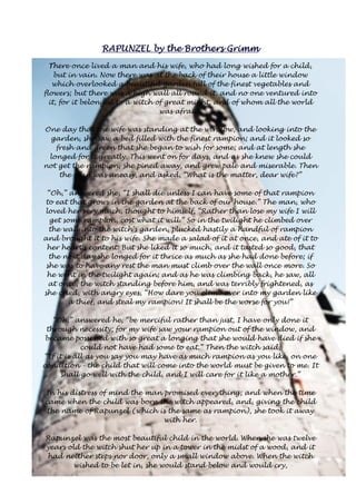 RRRRAAAAPPPPUUUUNNNNZZZZEEEELLLL bbbbyyyy tttthhhheeee BBBBrrrrooootttthhhheeeerrrrssss GGGGrrrriiiimmmmmmmm 
There once lived a man and his wife, who had long wished for a child, 
but in vain. Now there was at the back of their house a little window 
which overlooked a beautiful garden full of the finest vegetables and 
flowers; but there was a high wall all round it, and no one ventured into 
it, for it belonged to a witch of great might, and of whom all the world 
was afraid. 
One day that the wife was standing at the window, and looking into the 
garden, she saw a bed filled with the finest rampion; and it looked so 
fresh and green that she began to wish for some; and at length she 
longed for it greatly. This went on for days, and as she knew she could 
not get the rampion, she pined away, and grew pale and miserable. Then 
the man was uneasy, and asked, “What is the matter, dear wife?” 
“Oh,” answered she, “I shall die unless I can have some of that rampion 
to eat that grows in the garden at the back of our house.” The man, who 
loved her very much, thought to himself, “Rather than lose my wife I will 
get some rampion, cost what it will.” So in the twilight he climbed over 
the wall into the witch's garden, plucked hastily a handful of rampion 
and brought it to his wife. She made a salad of it at once, and ate of it to 
her heart's content. But she liked it so much, and it tasted so good, that 
the next day she longed for it thrice as much as she had done before; if 
she was to have any rest the man must climb over the wall once more. So 
he went in the twilight again; and as he was climbing back, he saw, all 
at once, the witch standing before him, and was terribly frightened, as 
she cried, with angry eyes, “How dare you climb over into my garden like 
a thief, and steal my rampion! It shall be the worse for you!” 
“Oh,” answered he, “be merciful rather than just, I have only done it 
through necessity; for my wife saw your rampion out of the window, and 
became possessed with so great a longing that she would have died if she 
could not have had some to eat.” Then the witch said, 
“If it is all as you say you may have as much rampion as you like, on one 
condition - the child that will come into the world must be given to me. It 
shall go well with the child, and I will care for it like a mother.” 
In his distress of mind the man promised everything; and when the time 
came when the child was born the witch appeared, and, giving the child 
the name of Rapunzel (which is the same as rampion), she took it away 
with her. 
Rapunzel was the most beautiful child in the world. When she was twelve 
years old the witch shut her up in a tower in the midst of a wood, and it 
had neither steps nor door, only a small window above. When the witch 
wished to be let in, she would stand below and would cry, 
 