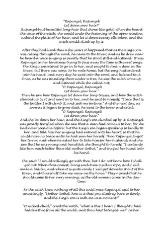 “Rapunzel, Rapunzel! 
Let down your hair!” 
Rapunzel had beautiful long hair that shone like gold. When she heard 
the voice of the witch, she would undo the fastening of the upper window, 
unbind the plaits of her hair, and let it down twenty ells below, and the 
witch would climb up by it. 
After they had lived thus a few years it happened that as the King's son 
was riding through the wood, he came to the tower; and as he drew near 
he heard a voice singing so sweetly that he stood still and listened. It was 
Rapunzel in her loneliness trying to pass away the time with sweet songs. 
The King's son wished to go in to her, and sought to find a door in the 
tower, but there was none. So he rode home, but the song had entered 
into his heart, and every day he went into the wood and listened to it. 
Once, as he was standing there under a tree, he saw the witch come up, 
and listened while she called out, 
“O Rapunzel, Rapunzel! 
Let down your hair.” 
Then he saw how Rapunzel let down her long tresses, and how the witch 
climbed up by it and went in to her, and he said to himself, “Since that is 
the ladder I will climb it, and seek my fortune.” And the next day, as 
soon as it began to grow dusk, he went to the tower and cried, 
“O Rapunzel, Rapunzel! 
Let down your hair.” 
And she let down her hair, and the King's son climbed up by it. Rapunzel 
was greatly terrified when she saw that a man had come in to her, for she 
had never seen one before; but the King's son began speaking so kindly to 
her, and told how her singing had entered into his heart, so that he 
could have no peace until he had seen her herself. Then Rapunzel forgot 
her terror, and when he asked her to take him for her husband, and she 
saw that he was young and beautiful, she thought to herself, “I certainly 
like him much better than old mother Gothel,” and she put her hand into 
his hand. 
She said: “I would willingly go with thee, but I do not know how I shall 
get out. When thou comest, bring each time a silken rope, and I will 
make a ladder, and when it is quite ready I will get down by it out of the 
tower, and thou shalt take me away on thy horse.” They agreed that he 
should come to her every evening, as the old woman came in the day-time. 
So the witch knew nothing of all this until once Rapunzel said to her 
unwittingly, “Mother Gothel, how is it that you climb up here so slowly, 
and the King's son is with me in a moment?” 
“O wicked child,” cried the witch, “what is this I hear! I thought I had 
hidden thee from all the world, and thou hast betrayed me!” In her 
 
