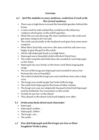 EEEExxxxeeeerrrrcccciiiisssseeeessss 
aaaa....)))) SSSSppppooootttt tttthhhheeee mmmmiiiissssttttaaaakkkkeeee iiiinnnn eeeevvvveeeerrrryyyy sssseeeennnntttteeeennnncccceeee,,,, uuuunnnnddddeeeerrrrlllliiiinnnneeee iiiitttt aaaannnndddd wwwwrrrriiiitttteeee 
tttthhhheeee ccccoooorrrrrrrreeeecccctttt sssseeeennnntttteeeennnncccceeee.... 
• There was a high fence around the beautiful garden behind the 
house. 
• A man and his wife wished they could have the delicious 
rampion which grew in the witch’s garden. 
• While the sun was shining, the man climbed over the wall and 
got some rampion for his wife. 
• The witch was friendly to the husband and gave him some more 
rampion. 
• When their first baby was born, the man and his wife were very 
happy to give the girl to the witch. 
• All her life Rapunzel lived in a high tower. 
• Rapunzel was a beautiful child with short black hair. 
• The witch rang the doorbell when she wanted to visit Rapunzel 
in her tower. 
• Rapunzel was very lonely in the tower and liked singing pop 
songs. 
• The son of the King saw Rapunzel and wanted to marry her 
because she was so beautiful. 
• The witch tricked the King’s son out and threw him into a deep 
river. 
• The King’s son could escape but broke both his legs. 
• The witch took Rapunzel to the home of other witches. 
• The King’s son was very desperate because he had lost Rapunzel 
and he looked for her everywhere in the world. 
• Finally he saw her in the desert. 
• They stayed in the desert and lived happily ever after. 
bbbb....)))) Wriiiitttteeee ssssoooommmmeeee ffffaaaaccccttttssss aaaabbbboooouuuutttt eeeeaaaacccchhhh cccchhhhaaaarrrraaaacccctttteeeerrrr:::: 
• Rapunzel … 
• Rapunzel’s mother … 
• Rapunzel’s father … 
• The King’s son … 
• The witch … 
cccc....)))) HHHHoooowwww ddddiiiidddd RRRRaaaappppuuuunnnnzzzzeeeellll aaaannnndddd tttthhhheeee KKKKiiiinnnngggg’ssss ssssoooonnnn lllliiiivvvveeee iiiinnnn tttthhhheeeeiiiirrrr 
kkkkiiiinnnnggggddddoooommmm???? WWWWrrrriiiitttteeee aaaa ssssttttoooorrrryyyy.... 
 