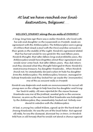 AAAAtttt llllaaaasssstttt wwwweeee hhhhaaaavvvveeee rrrreeeeaaaacccchhhheeeedddd oooouuuurrrr ffffiiiinnnnaaaallll 
ddddeeeessssttttiiiinnnnaaaattttiiiioooonnnn,,,, BBBBeeeellllggggiiiiuuuummmm!!!! 
WIIIILLLLLLLLEEEEMMMM’SSSS JJJJOOOOUUUURRRRNNNNEEEEYYYY aaaalllloooonnnngggg tttthhhheeee ssssiiiixxxx mmmmiiiillllllllssss ooooffff OOOOVVVVEEEERRRRPPPPEEEELLLLTTTT 
A long, long time ago there was a miller Hendrik, who lived with 
his wife and daughter in the Leyssenmill in Overpelt, made an 
agreement with the Bokkenrijders . The Bokkenrijders were a gang 
of robbers that closed a pact with the Devil and flew around on 
their goats in the middle of the night. Hendrik’s agreement stated 
that his harvest would be very good for the next fifteen years. 
Hendrik thought, that after fifteen long and profitable years, the 
Bokkenrijders would have forgotten about their agreement and 
would never come back. But after fifteen years, they did return 
and they claimed what they thought belonged to them: Hendrik’s 
most precious treasure, his daughter Rosalinda... When Hendrik 
found out, he immediately devised a plan to hide his daughter 
from the Bokkenrijders . The Bokkenrijders, however, managed to 
kidnap Rosalinda and they locked her up inside the ‘Sevensmolen’ , 
one of the six ancient mills in Overpelt. 
Hendrik was desperate and made an announcement to recruit all 
young men in the village to help him free his daughter and bring 
her back to safety. All men reported for the rescue because 
Rosalinda was one of the prettiest, sweetest girls in the universe. 
However, as soon as the men heard that Rosalinda was kidnapped 
by the Bokkenrijders , they immediately backed out. Nobody ever 
dared to interfere with the Bokkenrijders . 
At last, a young boy called Willem, signed up for the hard task of 
freeing Rosalinda. He was the son of the local baker. But against 
all odds, he was the clumsiest, skinniest boy in town. So Hendrik 
told him in all honesty that he would not stand a chance against 
 