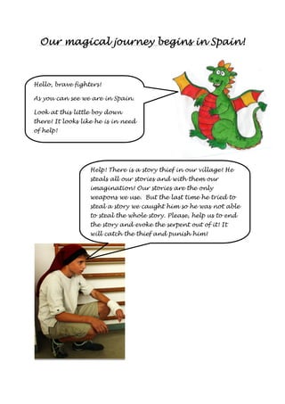 Our magical journey OOOuuurrr mmmaaagggiiicccaaalll jjjooouuurrrnnneeeyyy bbbbeeeeggggiiiinnnnssss iiiinnnn SSSSppppaaaaiiiinnnn!!!! 
Hello, brave fighters! 
As you can see we are in Spain. 
Look at this little boy down 
there! It looks like he is in need 
of help! 
Help! There is a story thief in our village! He 
steals all our stories and with them our 
imagination! Our stories are the only 
weapons we use. But the last time he tried to 
steal a story we caught him so he was not able 
to steal the whole story. Please, help us to end 
the story and evoke the serpent out of it! It 
will catch the thief and punish him! 
 