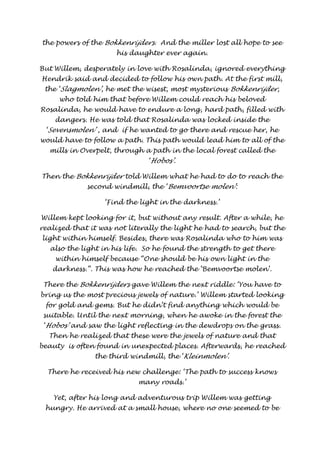 the powers of the Bokkenrijders . And the miller lost all hope to see 
his daughter ever again. 
But Willem, desperately in love with Rosalinda, ignored everything 
Hendrik said and decided to follow his own path. At the first mill, 
the ‘Slagmolen’ , he met the wisest, most mysterious Bokkenrijder, 
who told him that before Willem could reach his beloved 
Rosalinda, he would have to endure a long, hard path, filled with 
dangers. He was told that Rosalinda was locked inside the 
‘Sevensmolen’ , and if he wanted to go there and rescue her, he 
would have to follow a path. This path would lead him to all of the 
mills in Overpelt, through a path in the local forest called the 
‘Hobos’ . 
Then the Bokkenrijder told Willem what he had to do to reach the 
second windmill, the ‘Bemvoortse molen’ : 
‘Find the light in the darkness.’ 
Willem kept looking for it, but without any result. After a while, he 
realized that it was not literally the light he had to search, but the 
light within himself. Besides, there was Rosalinda who to him was 
also the light in his life. So he found the strength to get there 
within himself because “One should be his own light in the 
darkness.”. This was how he reached the ‘Bemvoortse molen’. 
There the Bokkenrijders gave Willem the next riddle: ‘You have to 
bring us the most precious jewels of nature.’ Willem started looking 
for gold and gems. But he didn’t find anything which would be 
suitable. Until the next morning, when he awoke in the forest the 
‘Hobos’ and saw the light reflecting in the dewdrops on the grass. 
Then he realized that these were the jewels of nature and that 
beauty is often found in unexpected places. Afterwards, he reached 
the third windmill, the ‘Kleinmolen’ . 
There he received his new challenge: ‘The path to success knows 
many roads.’ 
Yet, after his long and adventurous trip Willem was getting 
hungry. He arrived at a small house, where no one seemed to be 
 