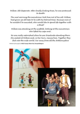 Willem felt desperate. After finally finding Rosa, he was sentenced 
to death! 
The next morning the executioner took him out of his cell. Willem 
had given up all hope to be with his beloved Rosa. Because even if 
he wouldn’t be executed, who would like to spend life together with 
a thief? 
Willem was standing at the scaffold, looking at the executioner, 
who lifted his cape and… 
He was really astonished when he saw Rosalinda standing there. 
She smiled at Willem and, in her turn, rescues him. Together they 
fled into the wide world. Far away from all the Bokkenrijders ! 
Written by the pupils of WICO Campus Mater Dei, Overpelt/Belgium 
 
