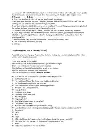 comes and asks Artemis to hide the diamond crown in the Orion constellation. Artemis takes the crown, goes to 
the sky and puts the crown on Orion’s head. Orion livens suddenly with the effect of the magical crown. 
A: Artemis O: Orion 
A: Orion, my dear love, is this real, are you alive? I really missed you. 
O: Yes, I am alive. I missed you, too. Everyday I watched your beauty from the stars. Don’t tell me 
anything but just embrace me. I want to feel your warmth. 
A: My love, forgive me. I did not mean to aim at you, I wasn’t aware that you were swimming behind 
the bushes. It’s been years that I carry the pain of remorse 
O: I know my dear, do not regret. I haven’t doubted you for a moment. You are my only love. 
A: Orion, if you wish that the effect of the crown is prolonged forever, you need to help someone 
who falls in love with a girl. There is a devil in Hungary who falls in love and wants to marry the 
witch's daughter. 
O: Alright my love. I will go there immediately. I promise to return very soon. 
A: I will be yearning and waiting. So long. 
O: So long. 
Our joint Fairy Tale (Part 3: From Pécs to Graz) 
Pere and Orion arrive in Hungary. They meet the devil who is sitting at a mountain sadly because he is in love 
with the witch’s daughter hopelessly. 
Orion: Why are you so sad, devil? 
Devil: Because I am in love and I think I won’t get that beautiful girl. 
Orion: I can understand you because I am in love too. 
Devil: Let’s go to the girl’s house I will try to talk to her mother- 
(Until this sentence the mountain is the background) 
(Then the background is the house) W= witch D= devil 
W: Get the hell out of you! You’ve scared me! What do you want? 
D: Just to chat with you. 
W: To chat? Here? Now? Don’t you mind that I’m just leaving? 
D: No. You have plenty of time. Just sit down. 
W: But I’m in a hurry. What’s up? Is there any problem? 
D: Problem? No. … I’m just in love. 
W: In L::O::V::E::? 
D: I told you to sit down. 
W: And who is that poor girl? 
D: Your daughter. 
W: My daugh…ter? 
D: Yes. What’s more I want to marry her! 
W: No! NOOOO! No way! 
D: But I will take care of her like you do! Don’t worry. 
W: Just don’t touch me! I don’t give Harka to anybody! There is no one who deserves her!!! 
D: Except me! 
W: NO! 
D: YES! 
W: NO! 
D: YES!.. And if you don’t give me her, I will tell everybody that you are a witch!! 
W: Ok. I give up! …Let me see… First prove me that you deserve her. 
D: How? 
W: Let’s make a deal! Can you see that hill? 
 