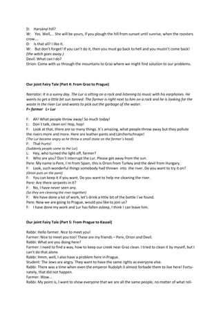 D: Harsányi hill? 
W: Yes. Well,... She will be yours, if you plough the hill from sunset until sunrise, when the roosters 
crow…. 
D: Is that all? I like it. 
W: But don’t forget! If you can’t do it, then you must go back to hell and you mustn’t come back! 
(the witch goes away.) 
Devil: What can I do? 
Orion: Come with us through the mountains to Graz where we might find solution to our problems. 
Our joint Fairy Tale (Part 4: From Graz to Prague) 
Narrator: It is a sunny day. The Lur is sitting on a rock and listening to music with his earphones. He 
wants to get a little bit sun tanned. The farmer is right next to him on a rock and he is looking for the 
waste in the river Lur and wants to pick out the garbage of the water. 
F= farmer L= Lur 
F: Ah! What people throw away! So much today! 
L: Don´t talk, clean on! Hop, hop! 
F: Look at that, there are so many things. It´s amazing, what people throw away but they pollute 
the rivers more and more. Here are leather pants and Lärcherlschnaps! 
(The Lur became angry so he threw a small stone on the farmer´s head) 
F: That hurts! 
(Suddenly people come to the Lur) 
L: Hey, who turned the light off, farmer? 
F: Who are you? Don´t interrupt the Lur. Please get away from the sun. 
Pere: My name is Pere, I´m from Spain, this is Orion from Turkey and the devil from Hungary. 
F: Look, such wonderful things somebody had thrown into the river. Do you want to try it on? 
(Orion puts on the pant) 
F: You can keep it if you want. Do you want to help me cleaning the river. 
Pere: Are there serpents in it? 
F: No, I have never seen any. 
(So they are cleaning the river together) 
F: We have done a lot of work, let’s drink a little bit of the bottle I´ve found. 
Pere: Now we are going to Prague, would you like to join us? 
F: I have done my work and Lur has fallen asleep, I think I can leave him. 
Our joint Fairy Tale (Part 5: From Prague to Kassel) 
Rabbi: Hello farmer. Nice to meet you! 
Farmer: Nice to meet you too! These are my friends – Pere, Orion and Devil. 
Rabbi: What are you doing here? 
Farmer: I need to find a way, how to keep our creek near Graz clean. I tried to clean it by myself, but I 
can’t do that alone. 
Rabbi: Hmm, well, I also have a problem here in Prague. 
Student: The Jews are angry. They want to have the same rights as everyone else. 
Rabbi: There was a time when even the emperor Rudolph II almost forbade them to live here! Fortu-nately, 
that did not happen. 
Farmer: Wow... 
Rabbi: My point is, I want to show everyone that we are all the same people, no matter of what reli- 
 