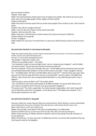 gion we choose to follow. 
Student: That's right. 
Rabbi: The world would be a better place if we all respect one another. We need to be nice to each 
other. We can't just judge people of their religion and their beliefs! 
Student: Great point. 
Rabbi: We need to maintain peace! We are all the same people! There shall be no war. There shall be 
peace. 
Student: How will we manage to do this? 
Rabbi: I have no idea, but I hope it will be solved eventually. 
Student: I wish you luck, Mr. Low. 
Rabbi: Thank you. It will be hard to maintain peace here, because everyone is different. 
Student: Where are you going? 
Farmer: To Belgium. 
Rabbi: Really? Can I join you? I’ve heard there is a wise man called Comenius and he may be of some 
help. 
Our joint Fairy Tale (Part 6: From Kassel to Overpelt) 
Rabbi Löw walked quickly down a street in Kassel and bumped into an old woman. The woman was Rapunzel’s 
mother. She was very small and had grey hair. 
He said: “I´m sorry that I bumped into you!” 
“No problem“, Rapunzel’s mother said. 
“Where are you going so fast? “, she asked. 
“I am looking for a place to stay overnight (rest), I am on a long journey to Belgium“, said the Rabbi. 
The women asked: “Do you have two minutes to drink tea with me?” 
The man answered: “If you ask so friendly, then yes! “ So the Rabbi and the old woman went to have 
tea and talked about their problems. At the end the woman said sadly: “I have a daughter and lost 
her. “ The Rabbi asked: “Oh that is terrible! When did you lose her?” ”I lost her three years ago. Have 
you seen her? She has long, blond hair and she is very beautiful”, said the mother. The Rabbi said: 
“Mhhm, I don’t know, but I saw a young beautiful blond girl in a city called Overpelt when I was in 
Belgium.” 
“Have you got a serious problem, too?” the mother asked. 
“Yes, I would like to have peace with people of all different beliefs. You know what? Because we 
can’t solve our problems here I think we must go to Overpelt in Belgium!” 
The woman said: “Yes, that’s a good idea. You really have got a big problem. And I want to go with 
you to Overpelt to search for my daughter. Is this okay for you? ”The Rabbi Löw answered: “Yes, I 
would enjoy company on my trip!” 
Our joint Fairy Tale (Part 7: Overpelt) 
Characters: Rabbi Löw, moeder Rapunzel (Marnick), Rosalind (Amber), Willem (Marthe), Comenius (Aidan)Rabbi 
Löw and Rapunzel's mom arrive in Overpelt. There they discover a mill and they decide to have a rest. 
Mom: Look, there's a mill. Let's check it out. 
Rabbi: Can we take a rest there? This trip is so exhausting, I'm really tired! 
Rosalind and Willem pass by, on their way to their new life. They stop to greet the two foreigners. 
Willem: Good morning, I'm Willem and this is Rosalind. How are you doing? You look a bit pale, sir. 
Can we help you? 
Rabbi: Oh thank you. I'm okay, just tired. I'm Rabbi Löw and this is my friend. We travelled all the way 
from Kassel to look for her daughter. 
 