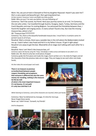 Mom: Yes, we just arrived in Overpelt to find my daughter Rapunzel. Haven't you seen her? 
She's a very sweet and beautiful girl. She's got long blond hair. 
At that moment 'Comenius' enters and Rabbi Löw looks puzzled. 
Rabbi: Who are you? I've seen you before. Are you following us? 
Comenius: 'Don't be scared, my friend. Here your journey comes to an end. I'm Comenius, 
the one who unites. I've travelled through Austria, Hungary, Spain, Turkey, Germany and the 
Czech Republic and now I'm visiting Belgium. I've witnessed the friendship between thee, I 
heard the laughter and singing voices. In every school I found a key. But now the missing 
treasure box, where is he? 
All: 'Treasure box'?????????? 
Comenius: Yes, there is this beautiful handmade treasure box. I must find it; it contains some im-portant 
issues to all of you. 
Rosalind: Wait a minute, there was a wooden box in the mill where the Bokkenrijders locked 
me up. I took it when I was freed and hid it in my father's house. I'll get it right away! 
Rosalind runs away to get the box. Meanwhile all on stage start talking with each other for a 
minute. 
Rosalind: Here I am! Here's the treasure box, sir! 
Comenius opens the box by using the 7 keys. Everybody is really curious and tiptoes to see what's in it. 
Rabbi Löw: Oh, there're only two small pieces of paper. 
Comenius grabs the first piece and reads the magic charm written on it. He clicks his fingers and all 
the characters from the previous tales are on stage. They are happy to see each other and shake 
hands. 
He then takes the second paper and reads: 
There is no treasure so precious 
as brotherhood between people 
respect, friendship and acceptance 
that everyone is different but also the same 
money nor standing, nothing is the measure 
let this be told 
of what is the most important treasure 
it's not beauty, it's not gold 
it's only love and that is all 
While listening to Comenius, some of the characters are touched, others join hands. 
Comenius: Now I've delivered my message, it's time for me to go. 
Never forget these words 
Never say 'I didn't know'. Farewell, my friends! 
And he disappears. 
 